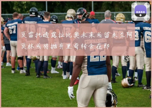 莫雷托透露拉比奥未来或留米兰阿莫林或将抛弃里奇转会在即
